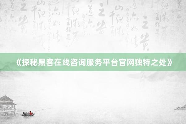 《探秘黑客在线咨询服务平台官网独特之处》