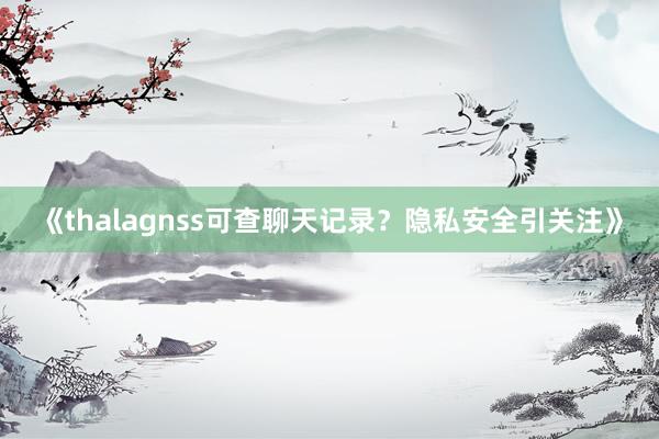 《thalagnss可查聊天记录？隐私安全引关注》